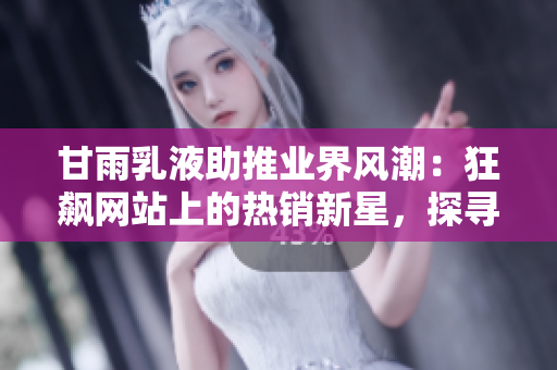 甘雨乳液助推业界风潮：狂飙网站上的热销新星，探寻其魅力与市场前景