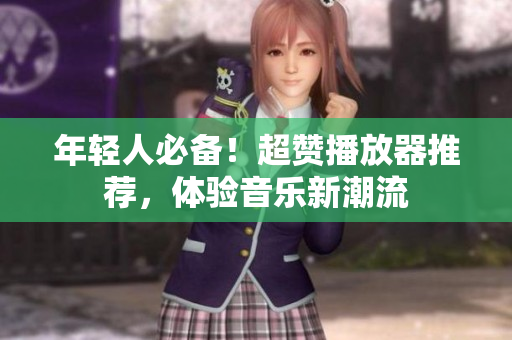 年轻人必备！超赞播放器推荐，体验音乐新潮流