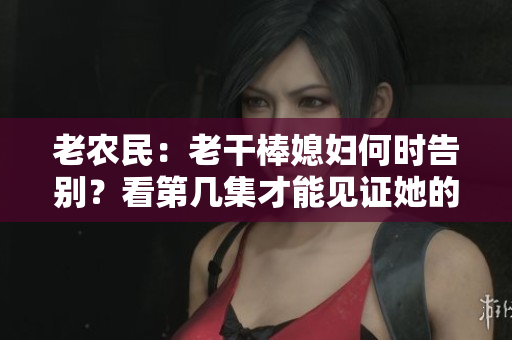老农民：老干棒媳妇何时告别？看第几集才能见证她的离去？