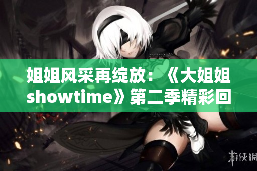 姐姐风采再绽放：《大姐姐showtime》第二季精彩回归