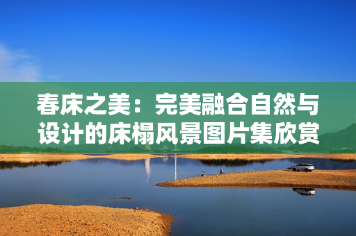 春床之美：完美融合自然与设计的床榻风景图片集欣赏
