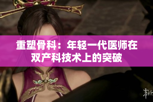 重塑骨科:年轻一代医师在双产科技术上的突破 重塑骨科:年轻一代医师在双产科技术上的突破