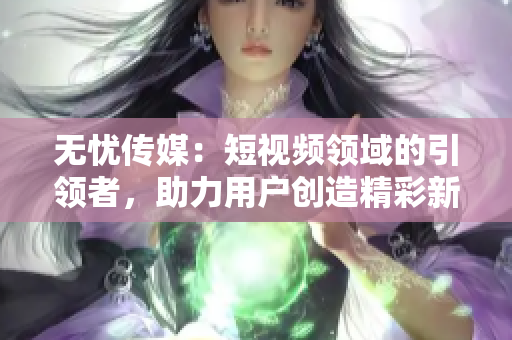 无忧传媒：短视频领域的引领者，助力用户创造精彩新时代