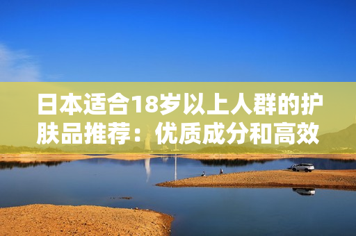 日本适合18岁以上人群的护肤品推荐：优质成分和高效护肤方案的选择