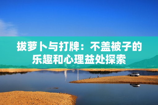 拔萝卜与打牌：不盖被子的乐趣和心理益处探索