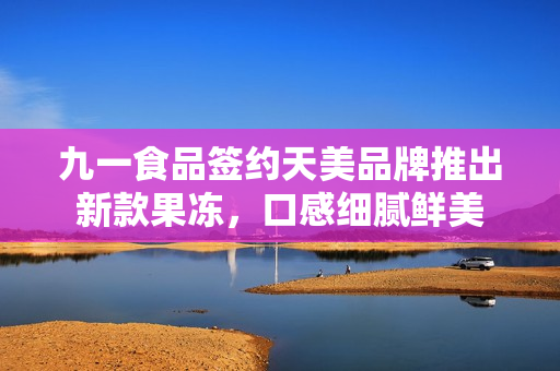 九一食品签约天美品牌推出新款果冻，口感细腻鲜美