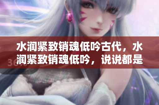 水润紧致销魂低吟古代，水润紧致销魂低吟，说说都是怎么的干对象的，睡眠を取らなくてもいい，睡觉抓着小鸡一晚上会怎样，睡过年纪最大的多少岁六十多895