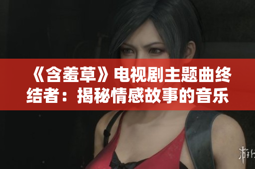 《含羞草》电视剧主题曲终结者：揭秘情感故事的音乐魔力
