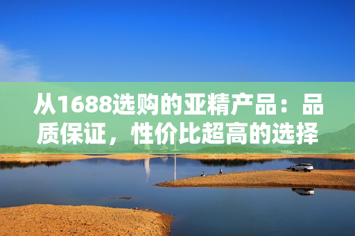 从1688选购的亚精产品：品质保证，性价比超高的选择！