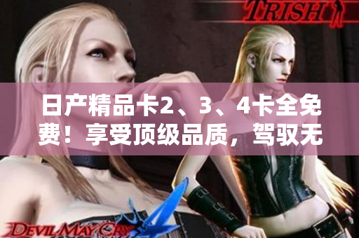 日产精品卡2、3、4卡全免费！享受顶级品质，驾驭无限可能！