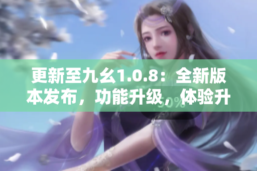 更新至九幺1.0.8：全新版本发布，功能升级，体验升级
