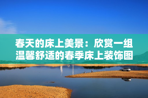 春天的床上美景：欣赏一组温馨舒适的春季床上装饰图片