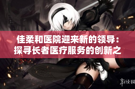 佳柔和医院迎来新的领导：探寻长者医疗服务的创新之路