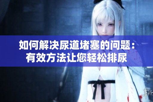 如何解决尿道堵塞的问题：有效方法让您轻松排尿