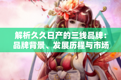 解析久久日产的三线品牌：品牌背景、发展历程与市场定位全面剖析