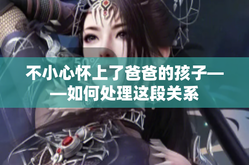 不小心怀上了爸爸的孩子——如何处理这段关系
