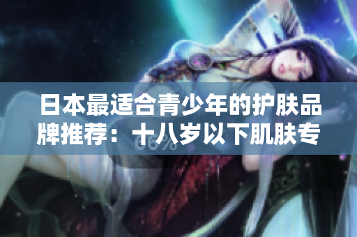 日本最适合青少年的护肤品牌推荐：十八岁以下肌肤专属保养方案