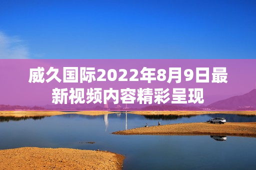 威久国际2022年8月9日最新视频内容精彩呈现