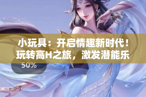 小玩具:开启情趣新时代!玩转高H之旅,激发潜能乐趣无穷 小玩具:开启情趣新时代!玩转高H之旅,激发潜能乐趣无穷