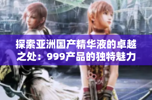 探索亚洲国产精华液的卓越之处：999产品的独特魅力与品质保证