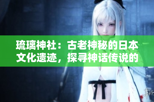 琉璃神社：古老神秘的日本文化遗迹，探寻神话传说的神圣之地