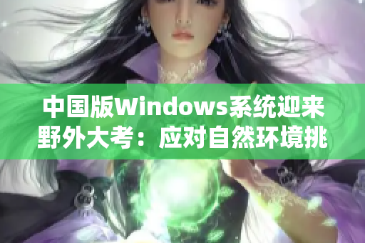 中国版Windows系统迎来野外大考：应对自然环境挑战