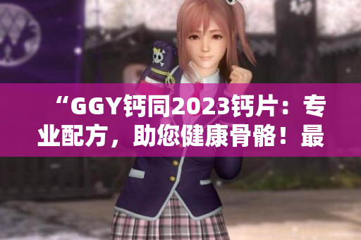 “GGY钙同2023钙片：专业配方，助您健康骨骼！最新推荐！”