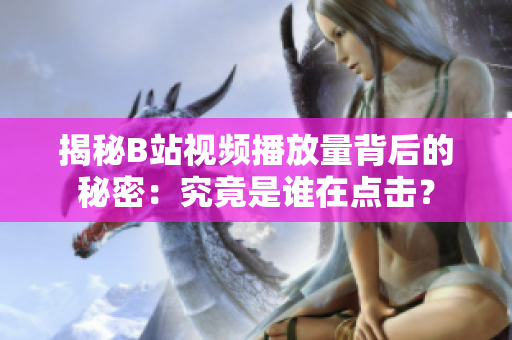 揭秘B站视频播放量背后的秘密：究竟是谁在点击？