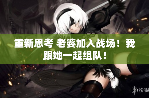 重新思考 老婆加入战场！我跟她一起组队！