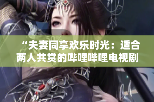 “夫妻同享欢乐时光：适合两人共赏的哔哩哔哩电视剧推荐”