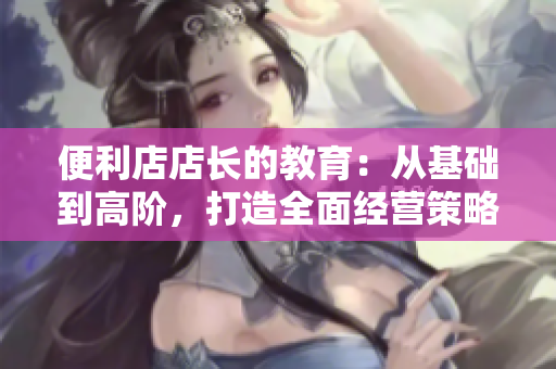 便利店店长的教育：从基础到高阶，打造全面经营策略