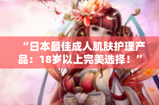 “日本最佳成人肌肤护理产品：18岁以上完美选择！”