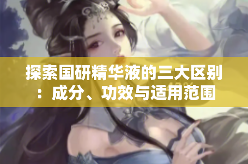 探索国研精华液的三大区别：成分、功效与适用范围