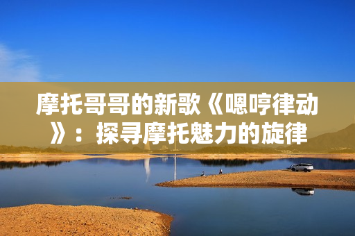 摩托哥哥的新歌《嗯哼律动》：探寻摩托魅力的旋律
