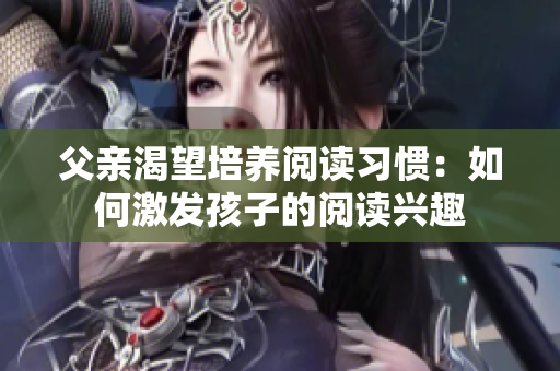 父亲渴望培养阅读习惯：如何激发孩子的阅读兴趣