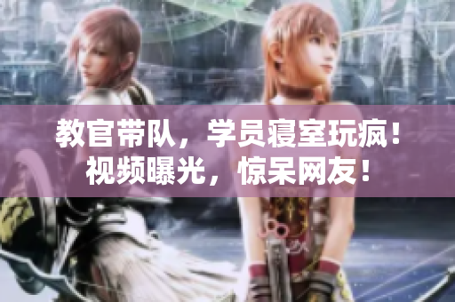 教官带队，学员寝室玩疯！视频曝光，惊呆网友！