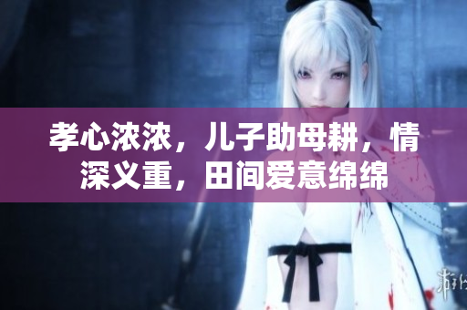 孝心浓浓，儿子助母耕，情深义重，田间爱意绵绵