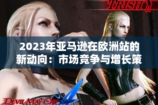 2023年亚马逊在欧洲站的新动向：市场竞争与增长策略