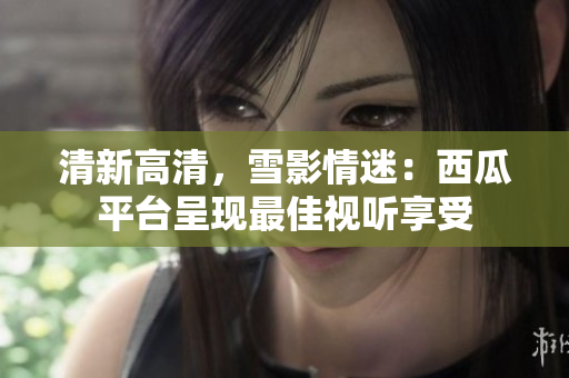 清新高清，雪影情迷：西瓜平台呈现最佳视听享受