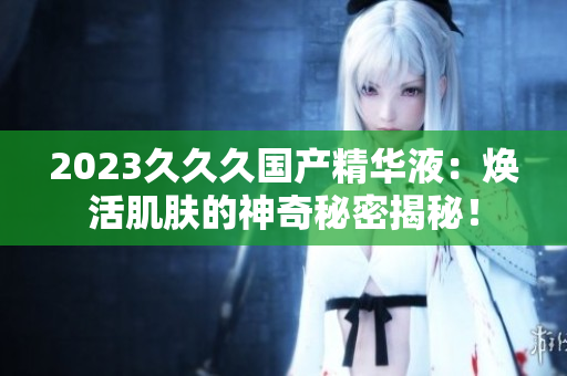2023久久久国产精华液：焕活肌肤的神奇秘密揭秘！