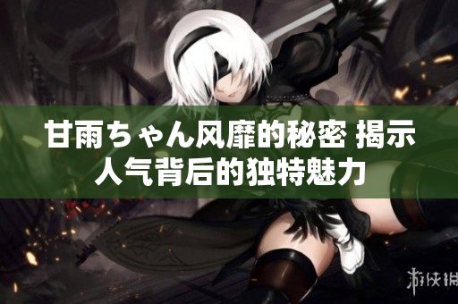 甘雨ちゃん风靡的秘密 揭示人气背后的独特魅力