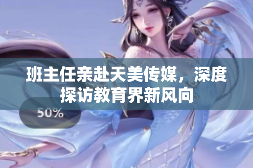 班主任亲赴天美传媒，深度探访教育界新风向