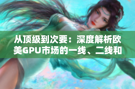 从顶级到次要：深度解析欧美GPU市场的一线、二线和三线显卡产品