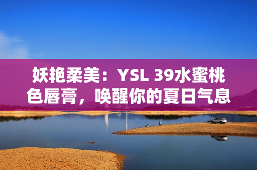 妖艳柔美：YSL 39水蜜桃色唇膏，唤醒你的夏日气息