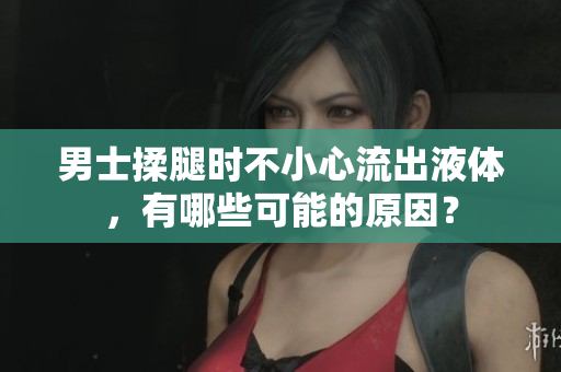 男士揉腿时不小心流出液体，有哪些可能的原因？
