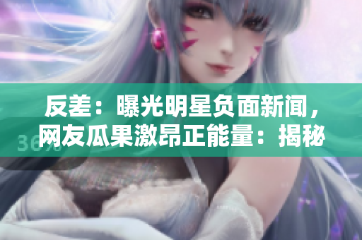 反差：曝光明星负面新闻，网友瓜果激昂正能量：揭秘明星公益心事，粉丝掌声雷动