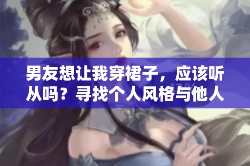男友想让我穿裙子，应该听从吗？寻找个人风格与他人期望的平衡