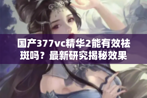 国产377vc精华2能有效祛斑吗？最新研究揭秘效果