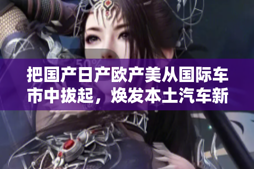把国产日产欧产美从国际车市中拔起，焕发本土汽车新活力