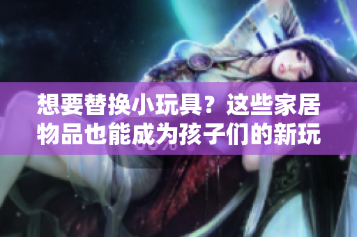 想要替换小玩具？这些家居物品也能成为孩子们的新玩伴！